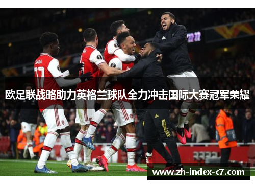 欧足联战略助力英格兰球队全力冲击国际大赛冠军荣耀
